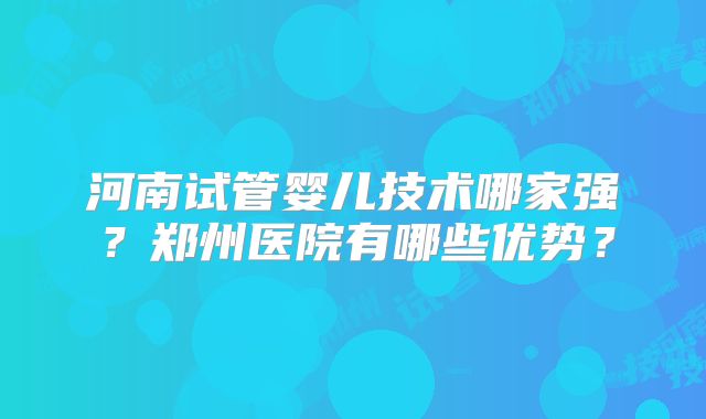 河南试管婴儿技术哪家强?郑州医院有哪些优势?