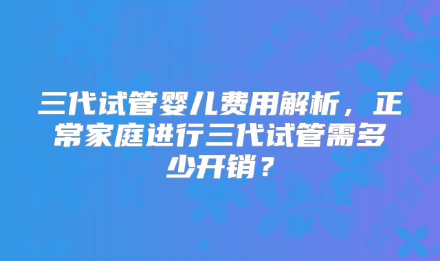 三代试管婴儿费用解析,正常家庭进行三代试管需多少开销?