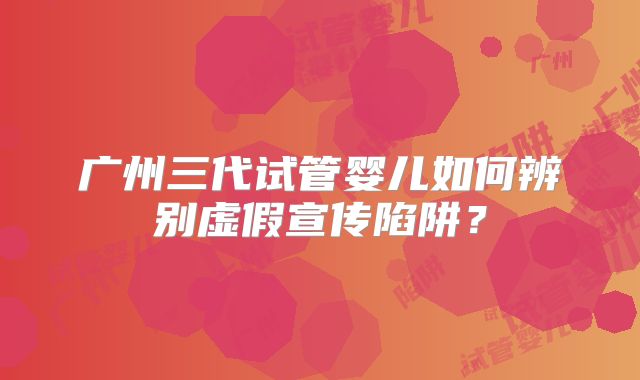 广州三代试管婴儿如何辨别虚假宣传陷阱?