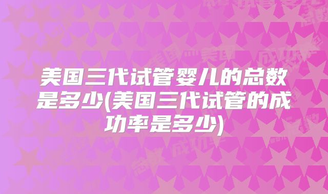 美国三代试管婴儿的总数是多少(美国三代试管的成功率是多少)
