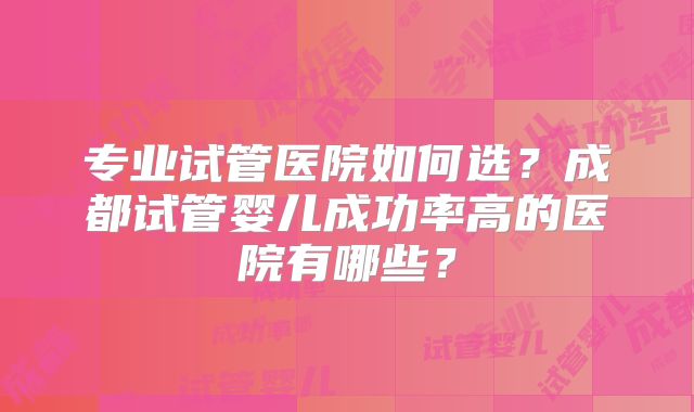 专业试管医院如何选?成都试管婴儿成功率高的医院有哪些?