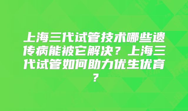 上海三代试管技术哪些遗传病能被它解决？上海三代试管如何助力优生优育？