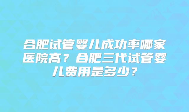 合肥试管婴儿成功率哪家医院高?合肥三代试管婴儿费用是多少?