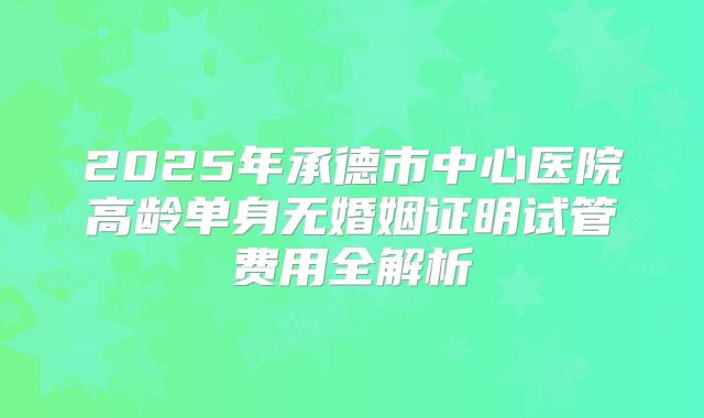 2025年承德市中心医院高龄单身无婚姻证明试管费用全解析