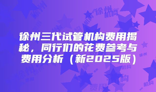 徐州三代试管机构费用揭秘,同行们的花费参考与费用分析(新2025版)