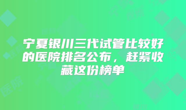 宁夏银川三代试管比较好的医院排名公布,赶紧收藏这份榜单