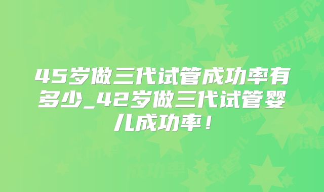 45岁做三代试管成功率有多少_42岁做三代试管婴儿成功率!
