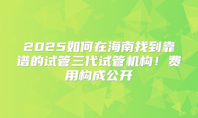 2025如何在海南找到靠谱的试管三代试管机构！费用构成公开