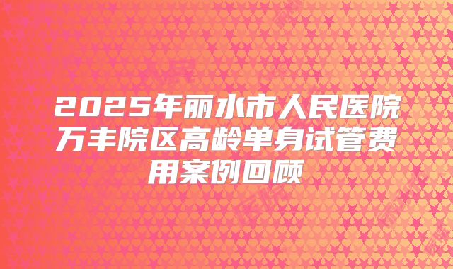2025年丽水市人民医院万丰院区高龄单身试管费用案例回顾