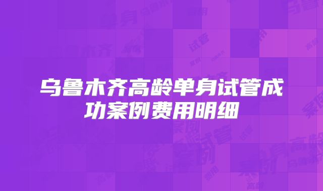 乌鲁木齐高龄单身试管成功案例费用明细