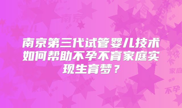 南京第三代试管婴儿技术如何帮助不孕不育家庭实现生育梦?