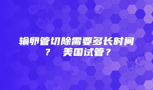 输卵管切除需要多长时间？ 美国试管？