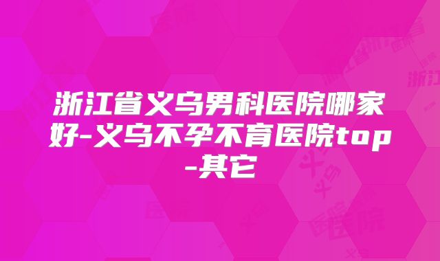 浙江省义乌男科医院哪家好-义乌不孕不育医院top-其它