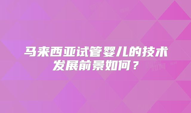 马来西亚试管婴儿的技术发展前景如何?