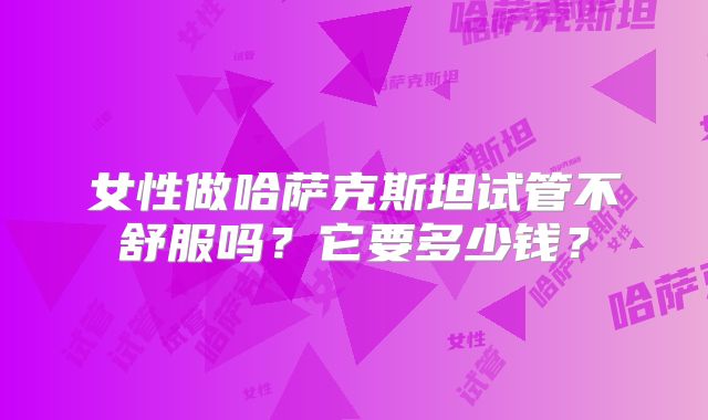女性做哈萨克斯坦试管不舒服吗？它要多少钱？