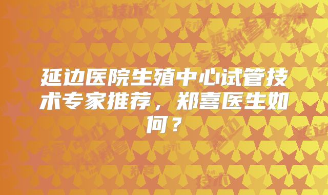 延边医院生殖中心试管技术专家推荐,郑喜医生如何?