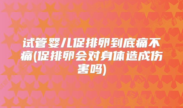试管婴儿促排卵到底痛不痛(促排卵会对身体造成伤害吗)