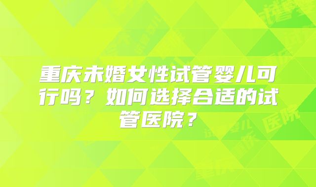 重庆未婚女性试管婴儿可行吗?如何选择合适的试管医院?