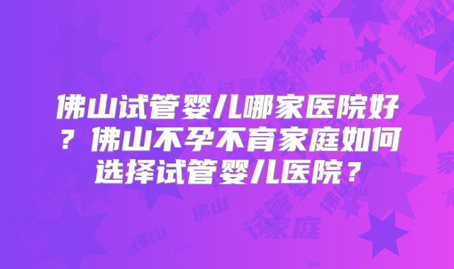 佛山试管婴儿哪家医院好?佛山不孕不育家庭如何选择试管婴儿医院?
