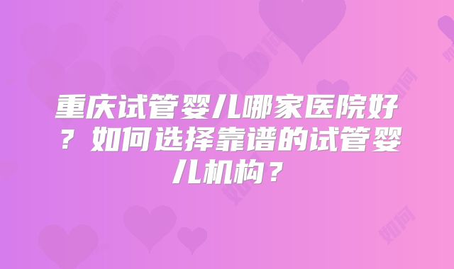 重庆试管婴儿哪家医院好?如何选择靠谱的试管婴儿机构?