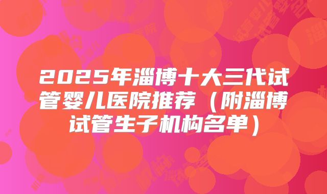 2025年淄博十大三代试管婴儿医院推荐(附淄博试管生子机构名单)