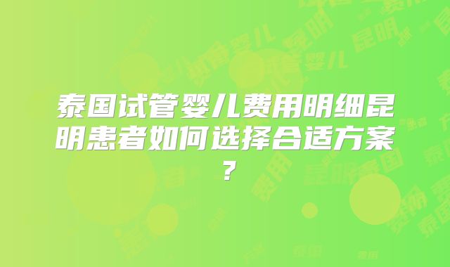泰国试管婴儿费用明细昆明患者如何选择合适方案？