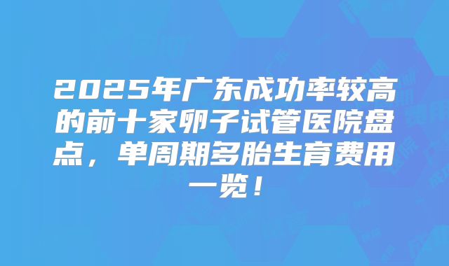 2025年广东成功率较高的前十家卵子试管医院盘点，单周期多胎生育费用一览！