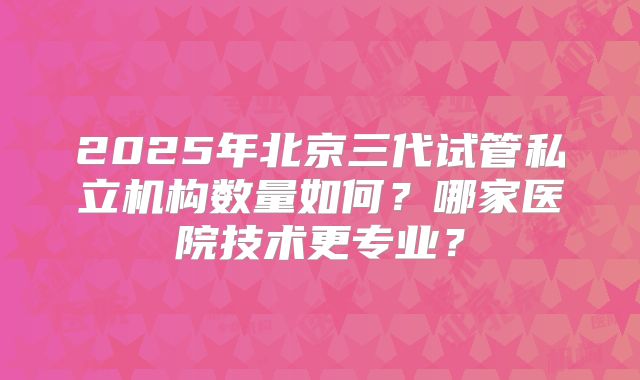 2025年北京三代试管私立机构数量如何?哪家医院技术更专业?