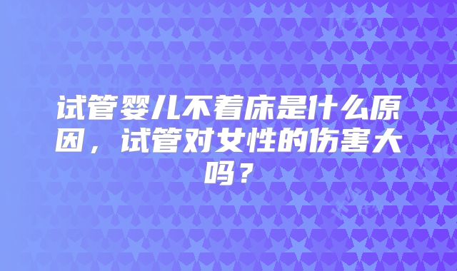 试管婴儿不着床是什么原因，试管对女性的伤害大吗？