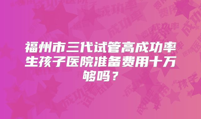 福州市三代试管高成功率生孩子医院准备费用十万够吗？
