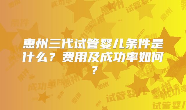 惠州三代试管婴儿条件是什么?费用及成功率如何?
