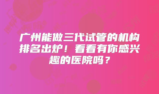 广州能做三代试管的机构排名出炉!看看有你感兴趣的医院吗?