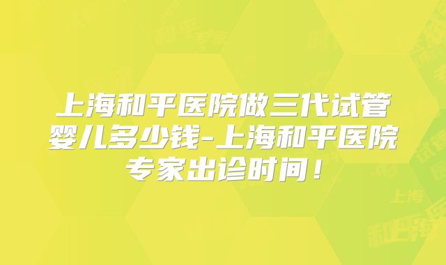 上海和平医院做三代试管婴儿多少钱-上海和平医院专家出诊时间！