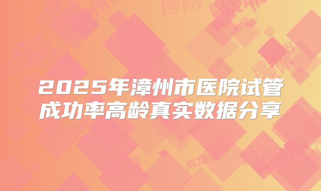 2025年漳州市医院试管成功率高龄真实数据分享