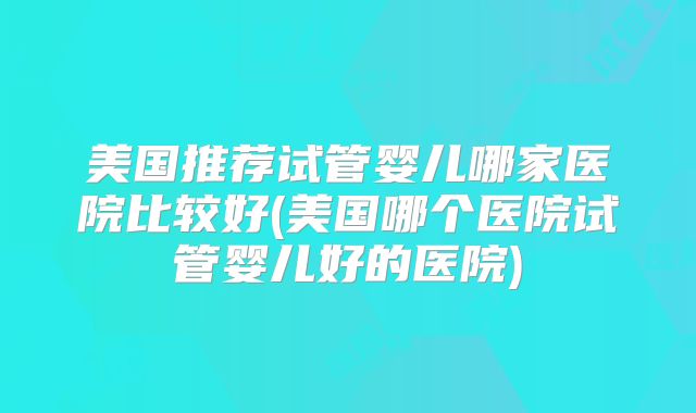 美国推荐试管婴儿哪家医院比较好(美国哪个医院试管婴儿好的医院)