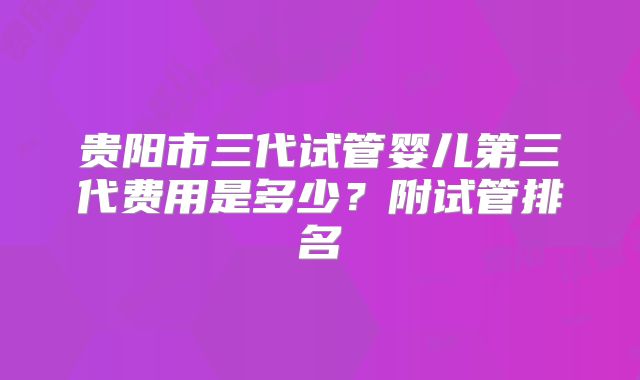 贵阳市三代试管婴儿第三代费用是多少?附试管排名