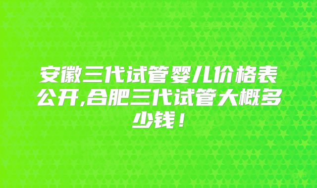 安徽三代试管婴儿价格表公开,合肥三代试管大概多少钱！