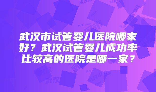 武汉市试管婴儿医院哪家好?武汉试管婴儿成功率比较高的医院是哪一家?