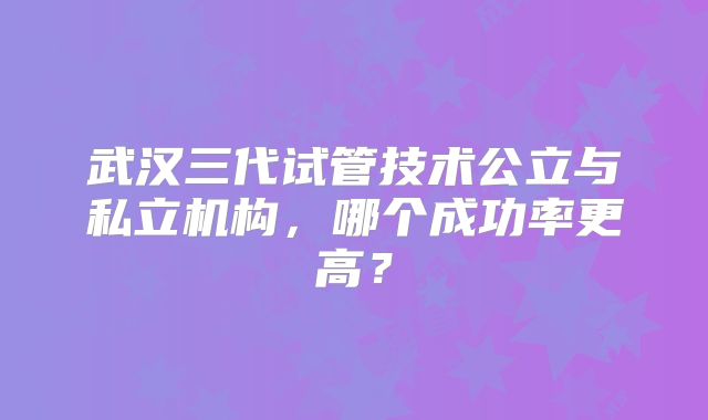 武汉三代试管技术公立与私立机构，哪个成功率更高？