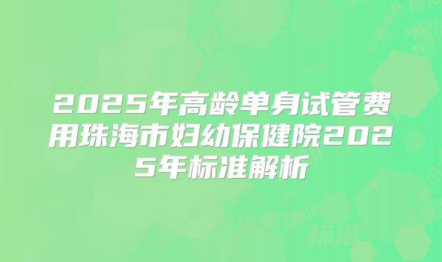 2025年高龄单身试管费用珠海市妇幼保健院2025年标准解析