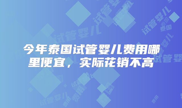 今年泰国试管婴儿费用哪里便宜,实际花销不高