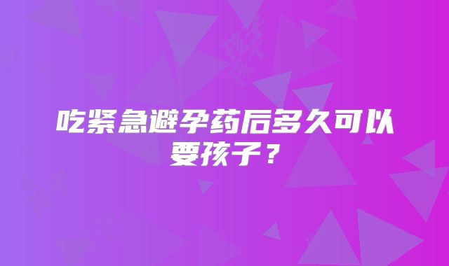 吃紧急避孕药后多久可以要孩子？