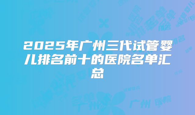 2025年广州三代试管婴儿排名前十的医院名单汇总