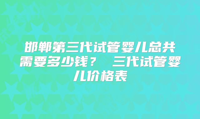 邯郸第三代试管婴儿总共需要多少钱？ 三代试管婴儿价格表