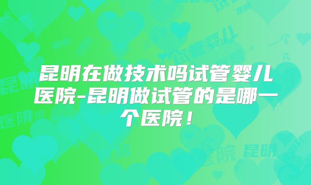 昆明在做技术吗试管婴儿医院-昆明做试管的是哪一个医院！