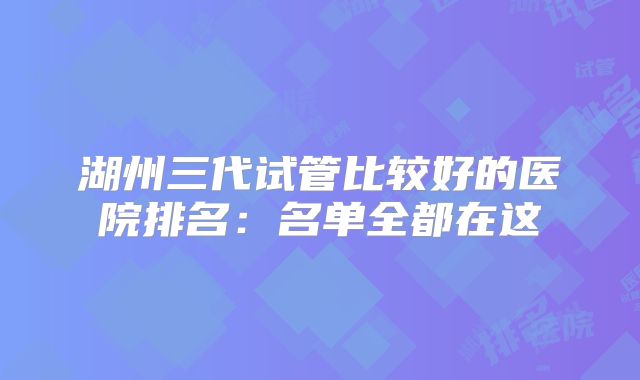 湖州三代试管比较好的医院排名:名单全都在这