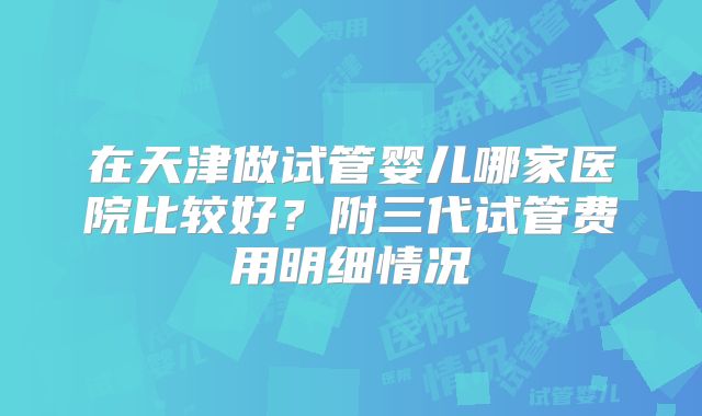 在天津做试管婴儿哪家医院比较好？附三代试管费用明细情况