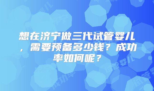 想在济宁做三代试管婴儿，需要预备多少钱？成功率如何呢？
