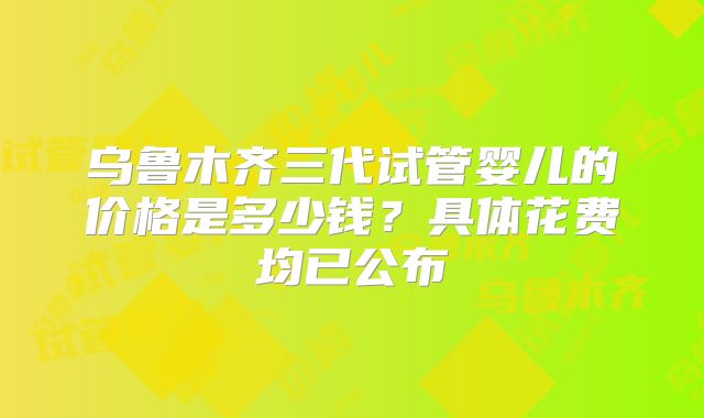 乌鲁木齐三代试管婴儿的价格是多少钱？具体花费均已公布