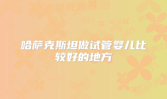 哈萨克斯坦做试管婴儿比较好的地方